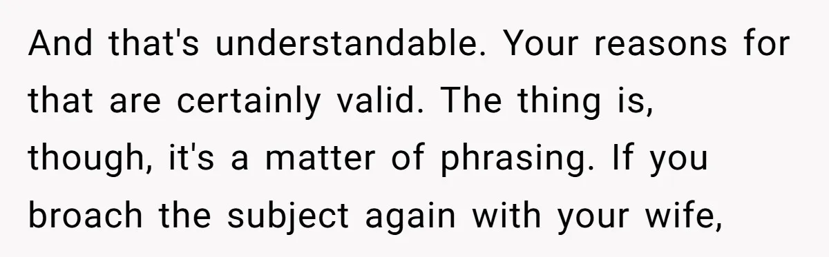 And that's understandable. Your reasons for that are certainly valid. The thing is, though, it's a matter of phrasing. If you broach the subject again with your wife,