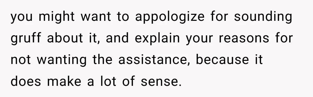 you might want to appologize for sounding gruff about it, and explain your reasons for not wanting the assistance, because it does make a lot of sense.