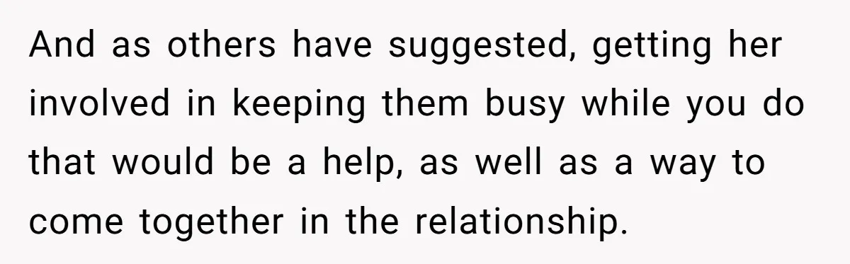 And as others have suggested, getting her involved in keeping them busy while you do that would be a help, as well as a way to come together in the...