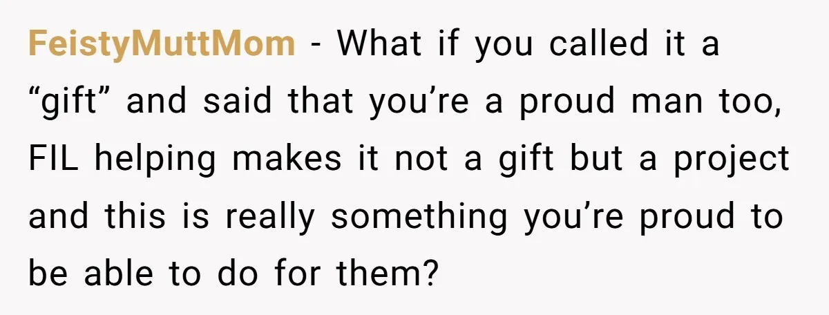 FeistyMuttMom − What if you called it a “gift” and said that you’re a proud man too, FIL helping makes it not a gift but a project and this is...