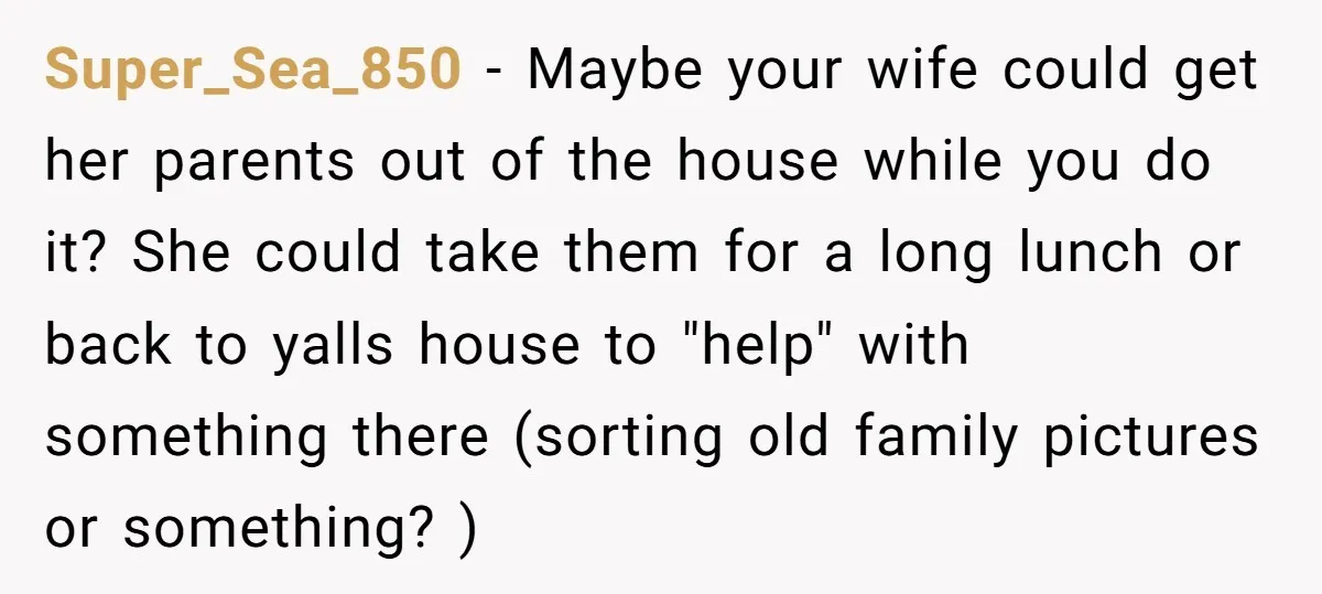 Super_Sea_850 − Maybe your wife could get her parents out of the house while you do it? She could take them for a long lunch or back to yalls house...