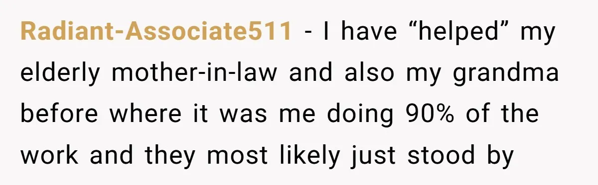 Radiant-Associate511 − I have “helped” my elderly mother-in-law and also my grandma before where it was me doing 90% of the work and they most likely just stood by