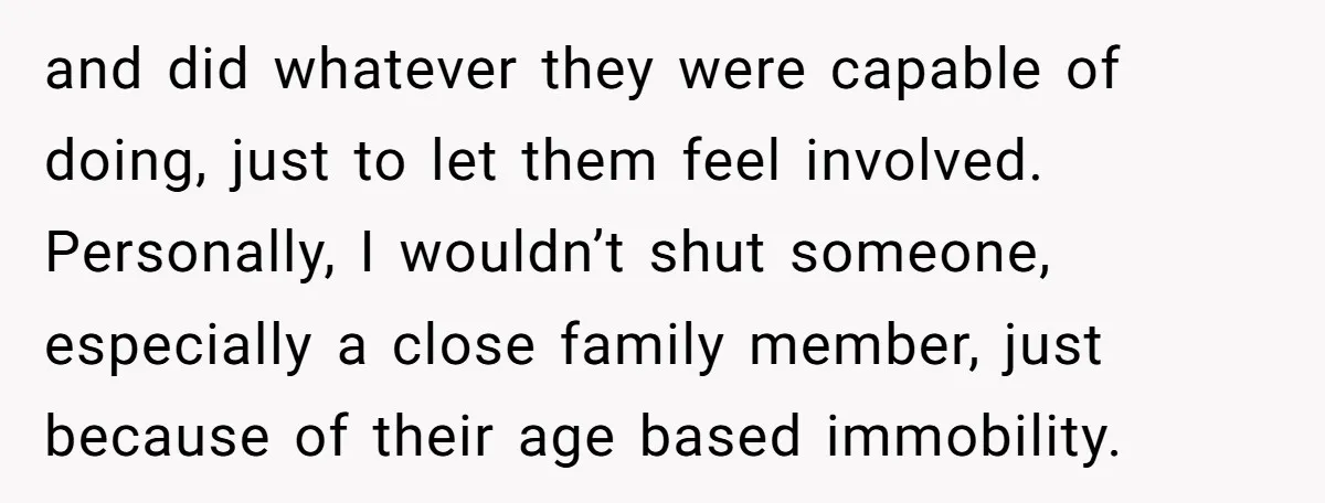 and did whatever they were capable of doing, just to let them feel involved. Personally, I wouldn’t shut someone, especially a close family member, just because of their age based...