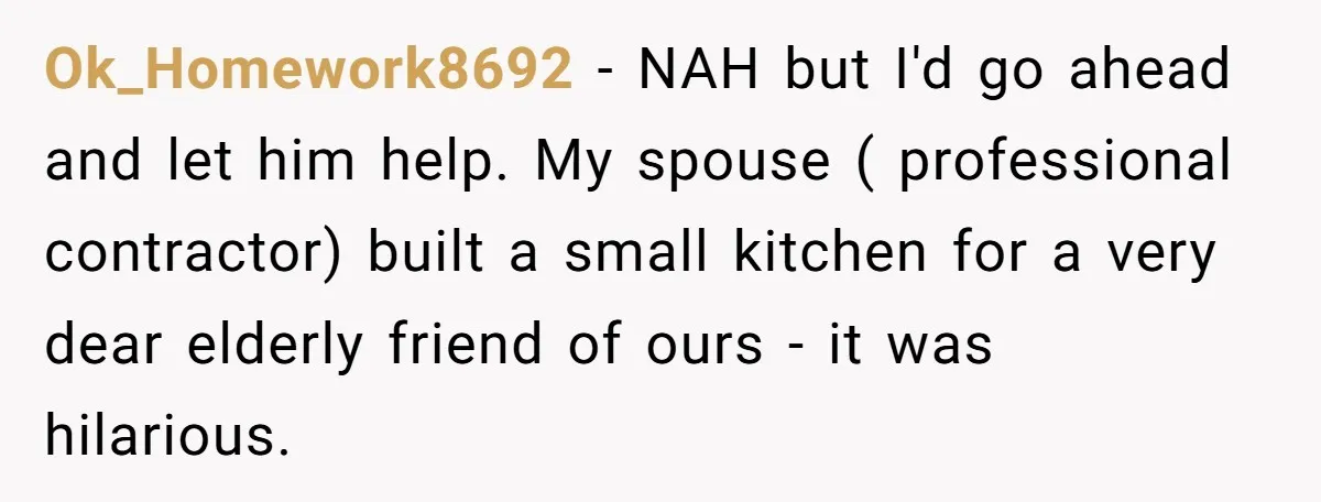 Ok_Homework8692 − NAH but I'd go ahead and let him help. My spouse ( professional contractor) built a small kitchen for a very dear elderly friend of ours - it...