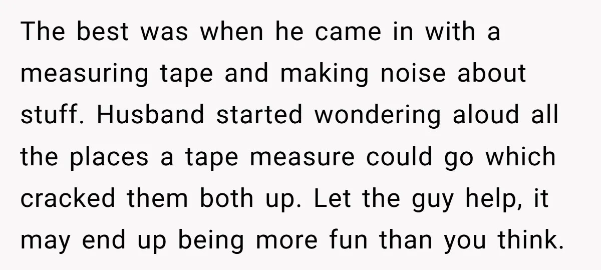 The best was when he came in with a measuring tape and making noise about stuff. Husband started wondering aloud all the places a tape measure could go which cracked...