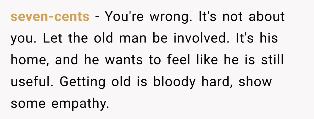 seven-cents − You're wrong. It's not about you. Let the old man be involved. It's his home, and he wants to feel like he is still useful. Getting old is...