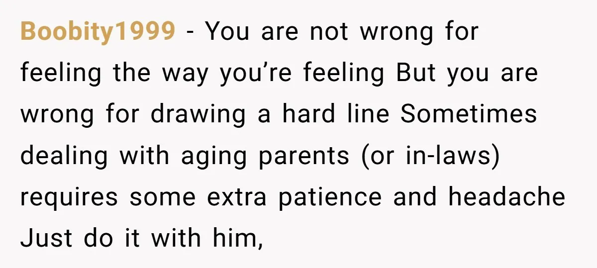 Boobity1999 − You are not wrong for feeling the way you’re feeling But you are wrong for drawing a hard line Sometimes dealing with aging parents (or in-laws) requires some...