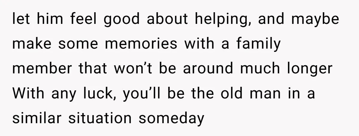 let him feel good about helping, and maybe make some memories with a family member that won’t be around much longer With any luck, you’ll be the old man in...