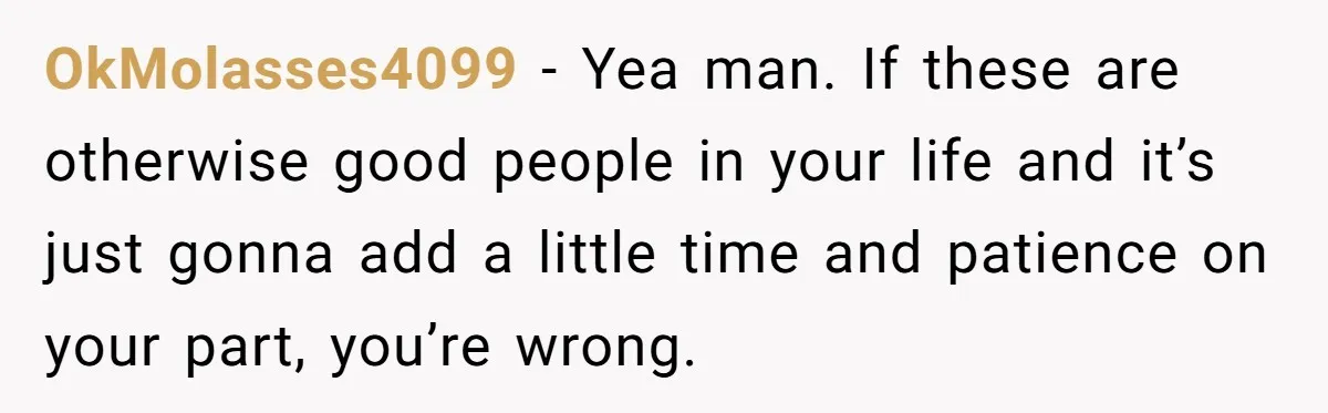 OkMolasses4099 − Yea man. If these are otherwise good people in your life and it’s just gonna add a little time and patience on your part, you’re wrong.