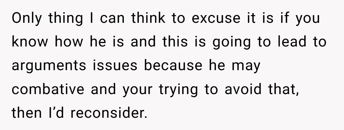 Only thing I can think to excuse it is if you know how he is and this is going to lead to arguments issues because he may combative and your...