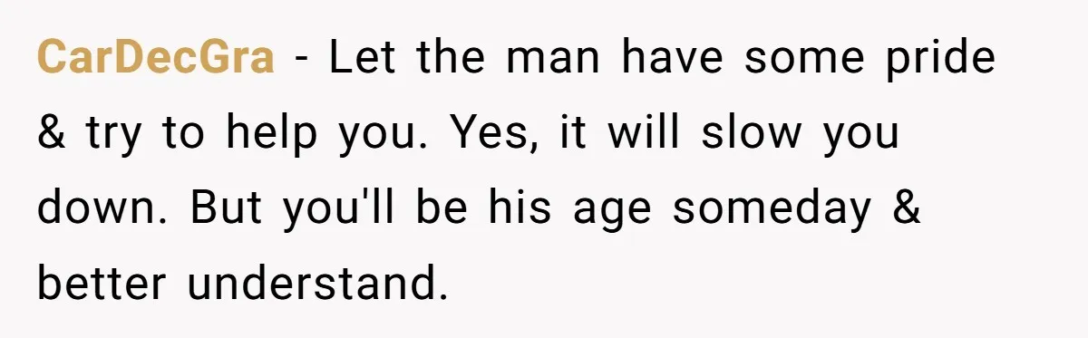CarDecGra − Let the man have some pride & try to help you. Yes, it will slow you down. But you'll be his age someday & better understand.