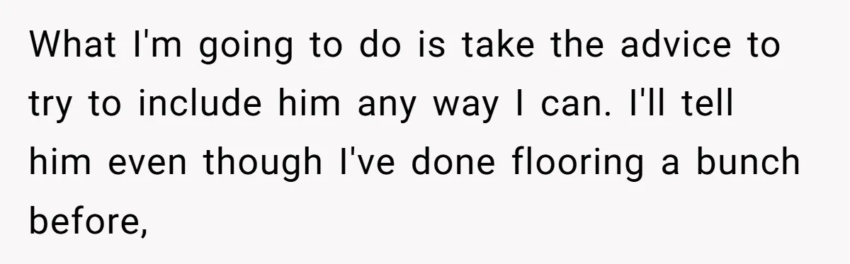 What I'm going to do is take the advice to try to include him any way I can. I'll tell him even though I've done flooring a bunch before,