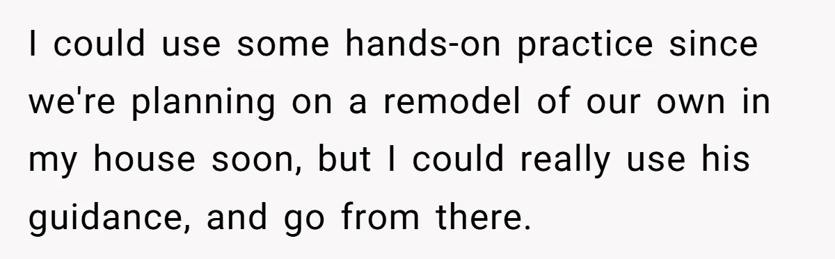 I could use some hands-on practice since we're planning on a remodel of our own in my house soon, but I could really use his guidance, and go from there.