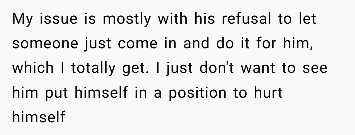 My issue is mostly with his refusal to let someone just come in and do it for him, which I totally get. I just don't want to see him put...