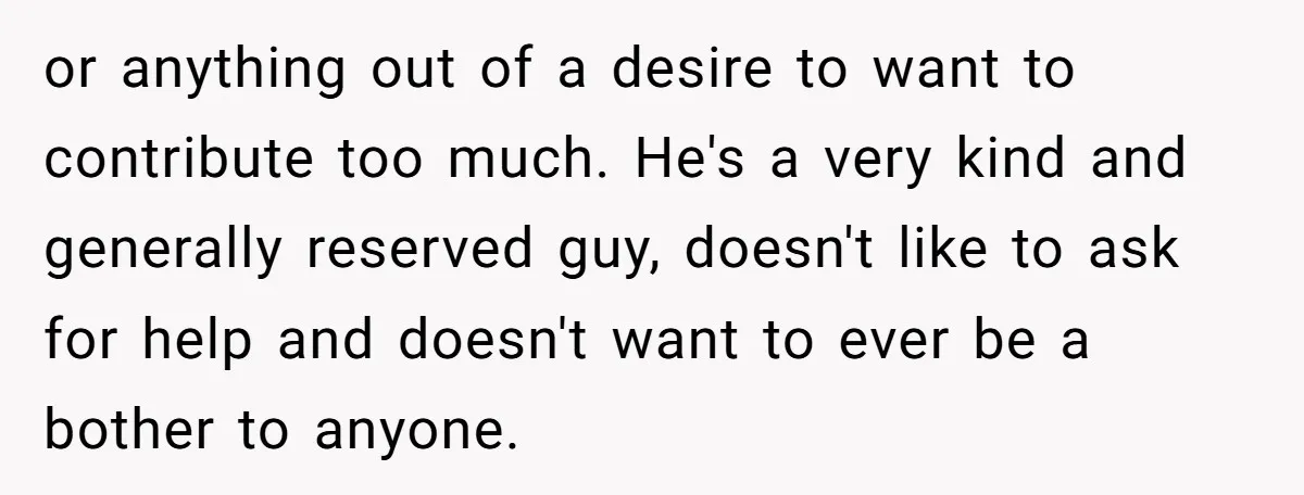 or anything out of a desire to want to contribute too much. He's a very kind and generally reserved guy, doesn't like to ask for help and doesn't want to...