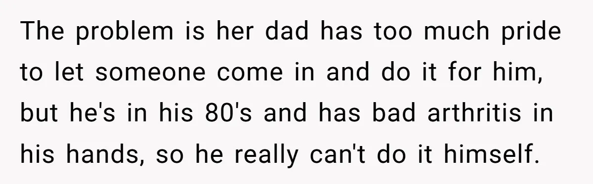The problem is her dad has too much pride to let someone come in and do it for him, but he's in his 80's and has bad arthritis in his...