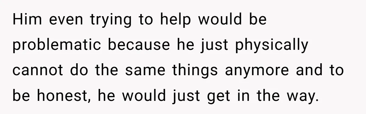 Him even trying to help would be problematic because he just physically cannot do the same things anymore and to be honest, he would just get in the way.