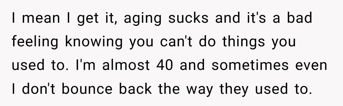 I mean I get it, aging sucks and it's a bad feeling knowing you can't do things you used to. I'm almost 40 and sometimes even I don't bounce back...
