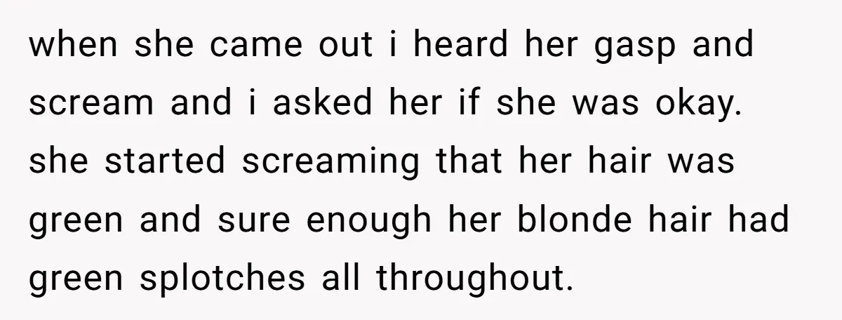 when she came out i heard her gasp and scream and i asked her if she was okay. she started screaming that her hair was green and sure enough her...