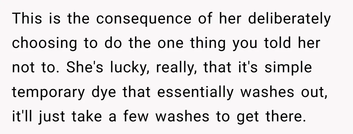 This is the consequence of her deliberately choosing to do the one thing you told her not to. She's lucky, really, that it's simple temporary dye that essentially washes out,...