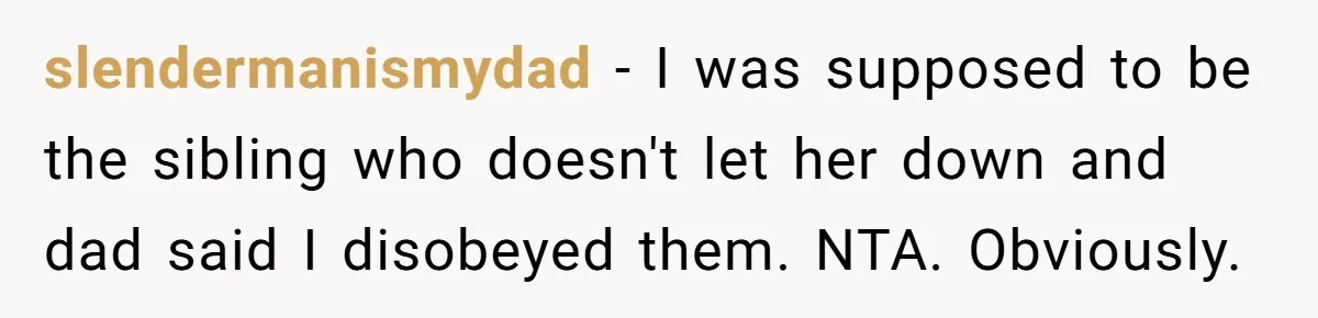 slendermanismydad − I was supposed to be the sibling who doesn't let her down and dad said I disobeyed them. NTA. Obviously.