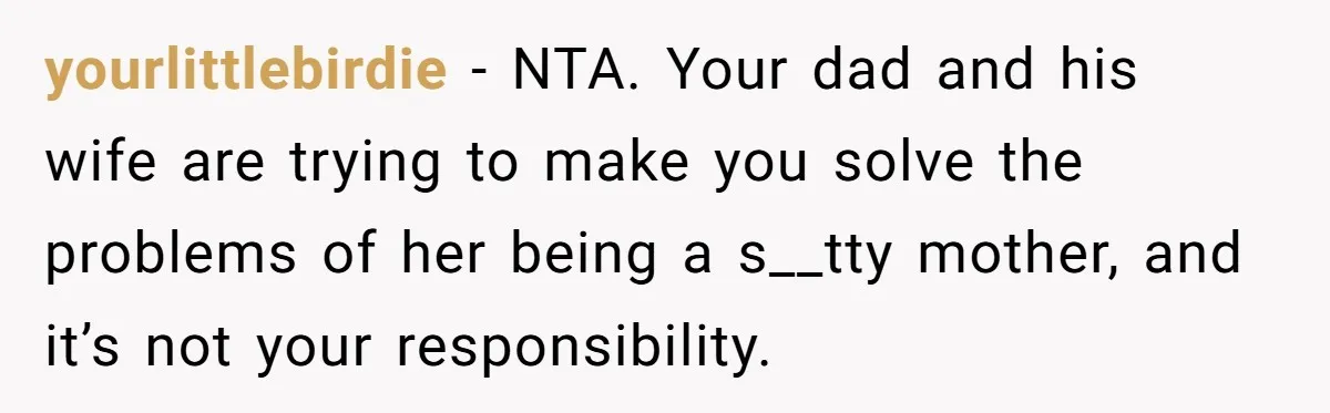 yourlittlebirdie − NTA. Your dad and his wife are trying to make you solve the problems of her being a s__tty mother, and it’s not your responsibility.