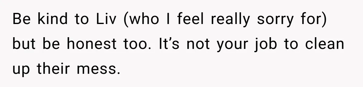 Be kind to Liv (who I feel really sorry for) but be honest too. It’s not your job to clean up their mess.
