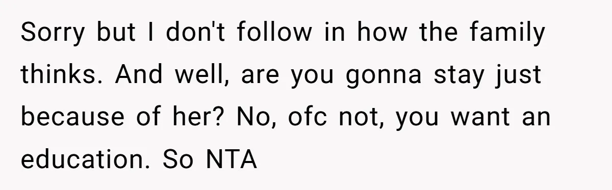 Sorry but I don't follow in how the family thinks. And well, are you gonna stay just because of her? No, ofc not, you want an education. So NTA