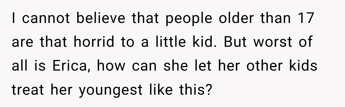 I cannot believe that people older than 17 are that horrid to a little kid. But worst of all is Erica, how can she let her other kids treat her...