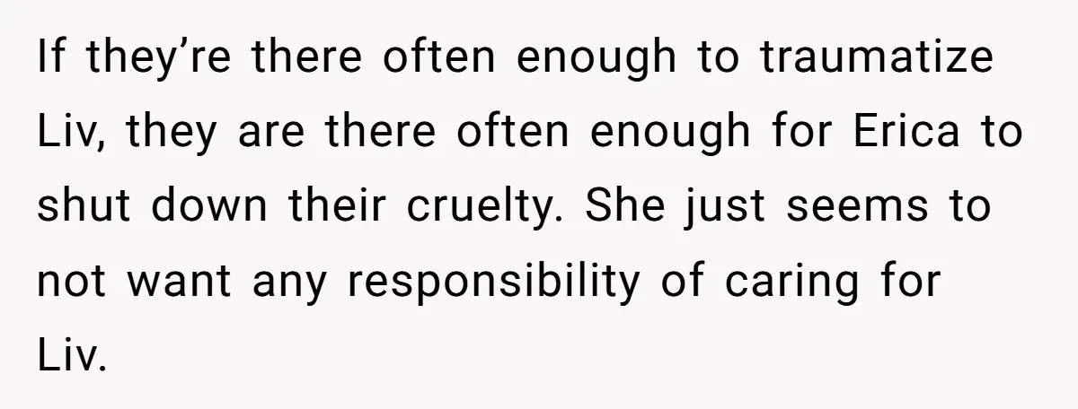 If they’re there often enough to traumatize Liv, they are there often enough for Erica to shut down their cruelty. She just seems to not want any responsibility of caring...