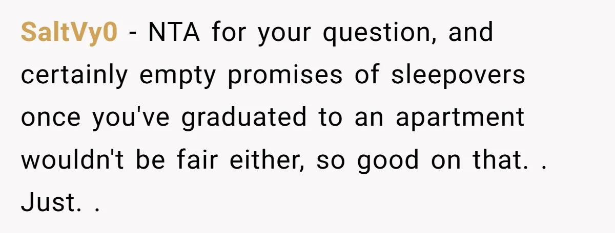 SaltVy0 − NTA for your question, and certainly empty promises of sleepovers once you've graduated to an apartment wouldn't be fair either, so good on that. . Just. .