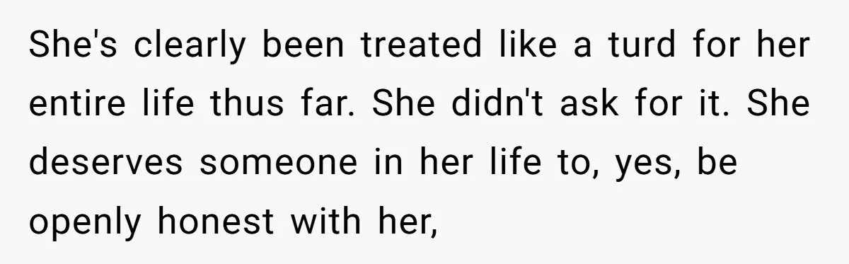 She's clearly been treated like a turd for her entire life thus far. She didn't ask for it. She deserves someone in her life to, yes, be openly honest with...