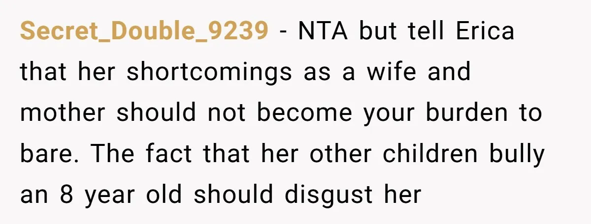 Secret_Double_9239 − NTA but tell Erica that her shortcomings as a wife and mother should not become your burden to bare. The fact that her other children bully an 8...