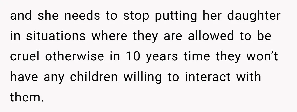 and she needs to stop putting her daughter in situations where they are allowed to be cruel otherwise in 10 years time they won’t have any children willing to interact...