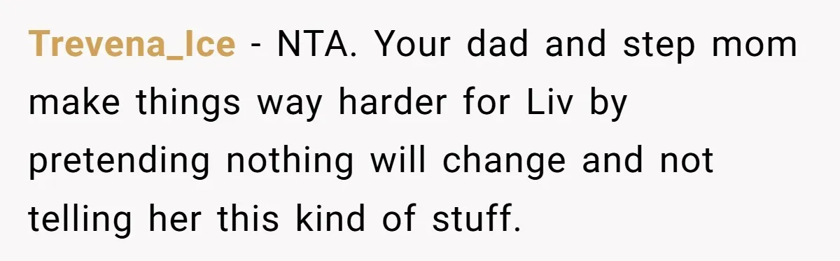 Trevena_Ice − NTA. Your dad and step mom make things way harder for Liv by pretending nothing will change and not telling her this kind of stuff.