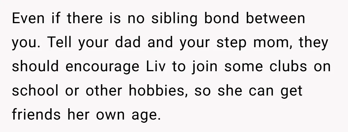 Even if there is no sibling bond between you. Tell your dad and your step mom, they should encourage Liv to join some clubs on school or other hobbies, so...