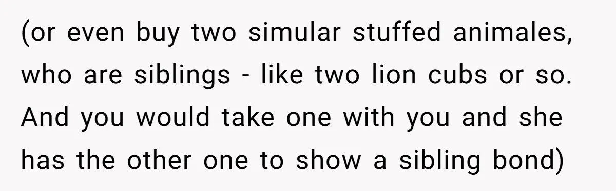(or even buy two simular stuffed animales, who are siblings - like two lion cubs or so. And you would take one with you and she has the other one...