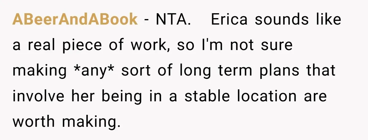 ABeerAndABook − NTA. Erica sounds like a real piece of work, so I'm not sure making *any* sort of long term plans that involve her being in a stable location...