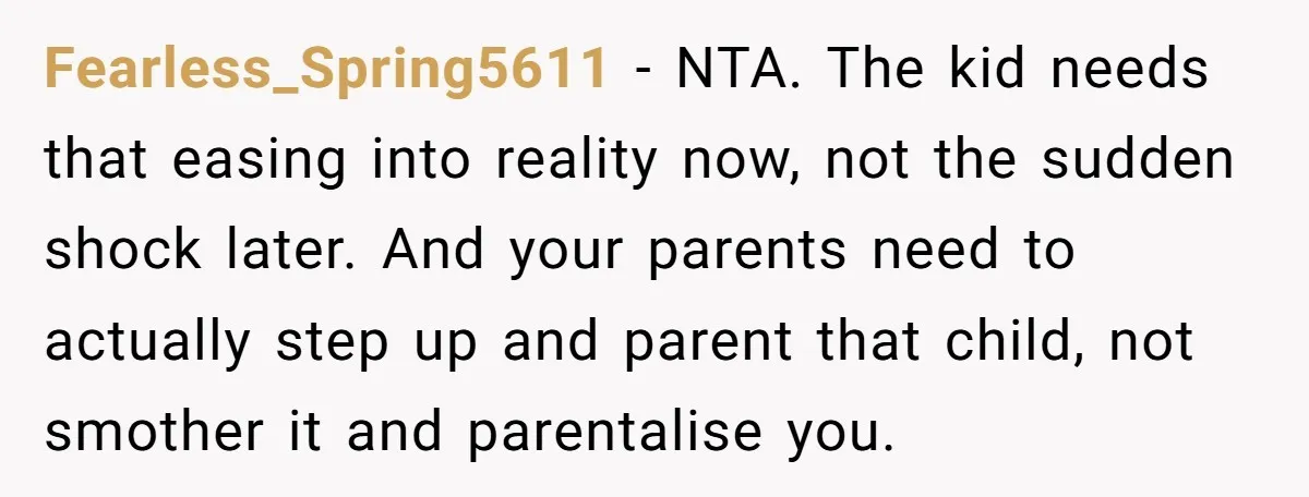Fearless_Spring5611 − NTA. The kid needs that easing into reality now, not the sudden shock later. And your parents need to actually step up and parent that child, not smother...