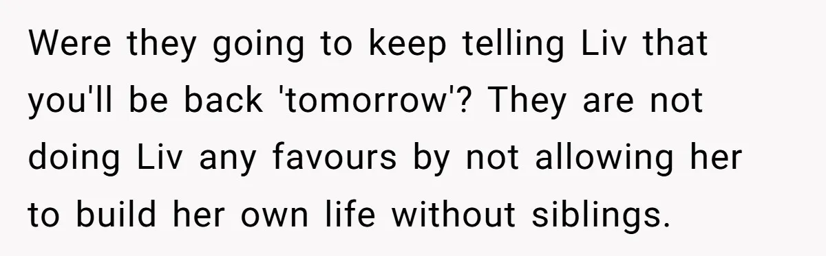 Were they going to keep telling Liv that you'll be back 'tomorrow'? They are not doing Liv any favours by not allowing her to build her own life without siblings.