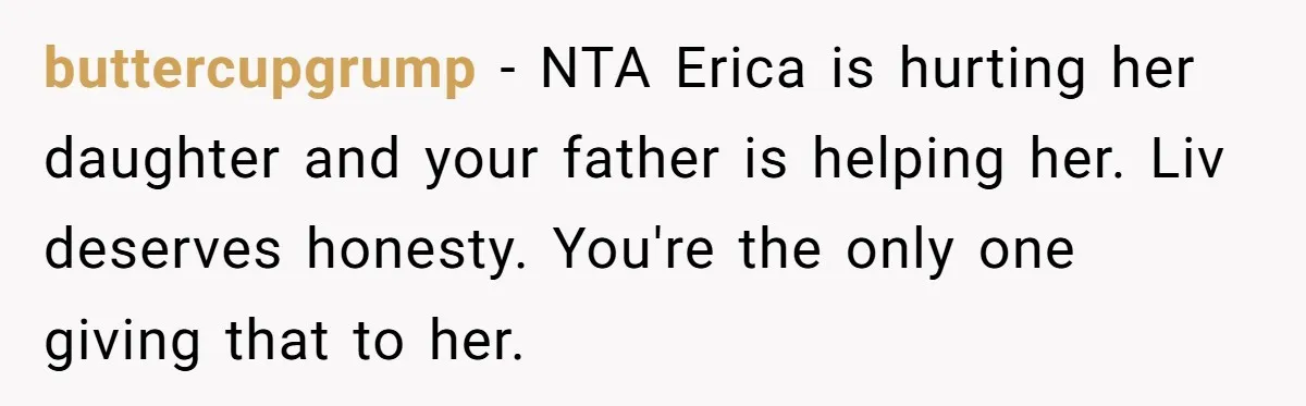 buttercupgrump − NTA Erica is hurting her daughter and your father is helping her. Liv deserves honesty. You're the only one giving that to her.