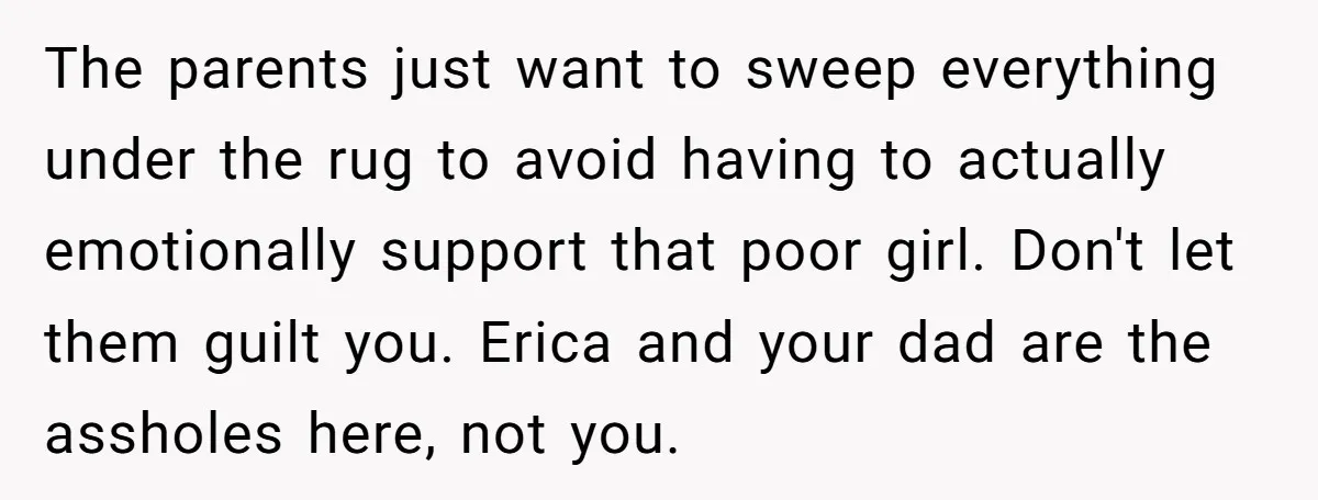 The parents just want to sweep everything under the rug to avoid having to actually emotionally support that poor girl. Don't let them guilt you. Erica and your dad are...