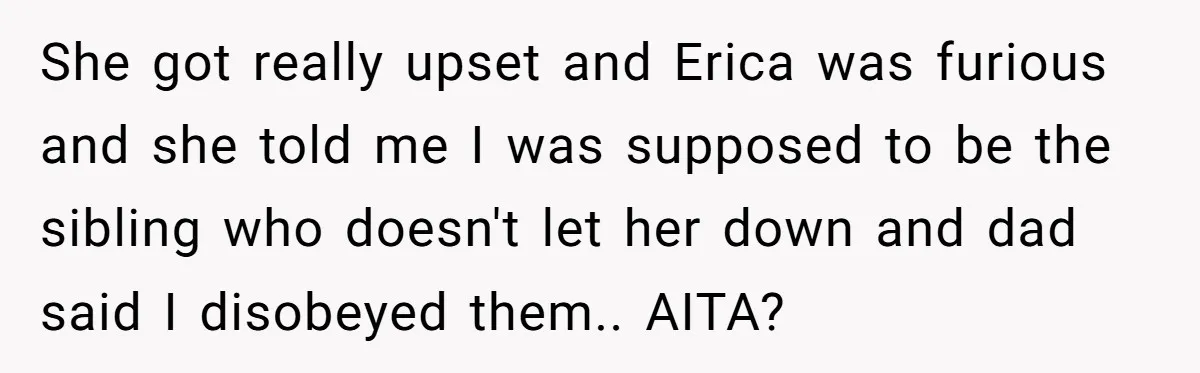 She got really upset and Erica was furious and she told me I was supposed to be the sibling who doesn't let her down and dad said I disobeyed them.....