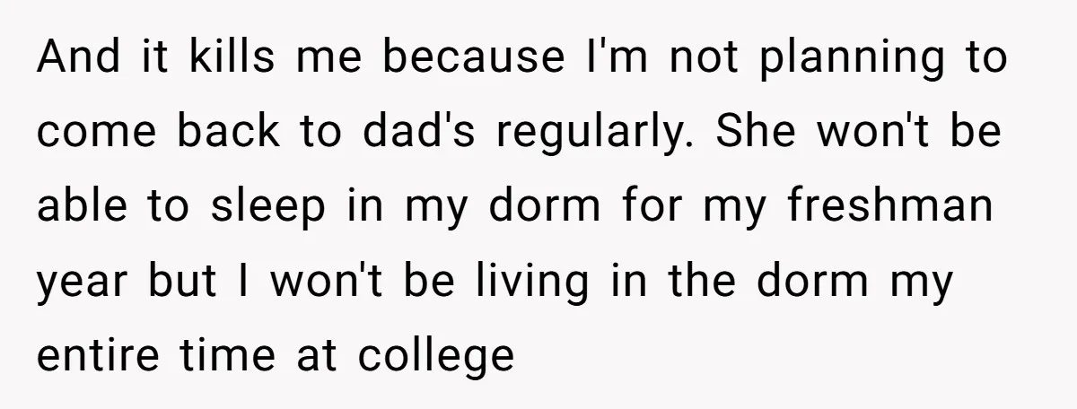 And it kills me because I'm not planning to come back to dad's regularly. She won't be able to sleep in my dorm for my freshman year but I won't...