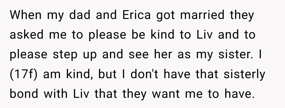 When my dad and Erica got married they asked me to please be kind to Liv and to please step up and see her as my sister. I (17f) am...