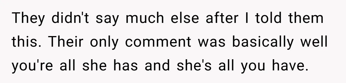 They didn't say much else after I told them this. Their only comment was basically well you're all she has and she's all you have.