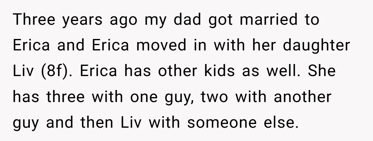 Three years ago my dad got married to Erica and Erica moved in with her daughter Liv (8f). Erica has other kids as well. She has three with one guy,...