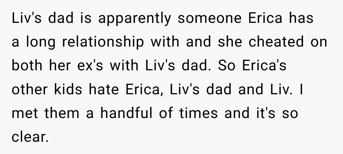 Liv's dad is apparently someone Erica has a long relationship with and she cheated on both her ex's with Liv's dad. So Erica's other kids hate Erica, Liv's dad and...