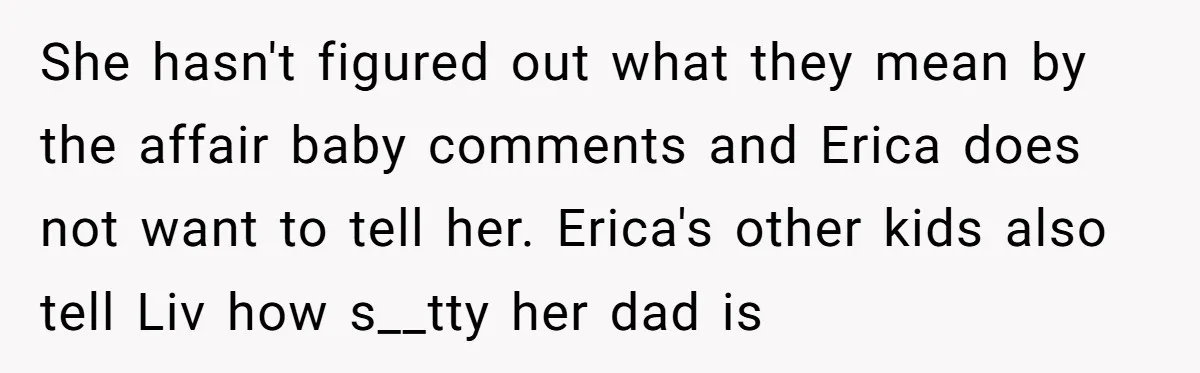 She hasn't figured out what they mean by the affair baby comments and Erica does not want to tell her. Erica's other kids also tell Liv how s__tty her dad...