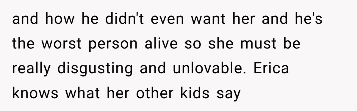 and how he didn't even want her and he's the worst person alive so she must be really disgusting and unlovable. Erica knows what her other kids say